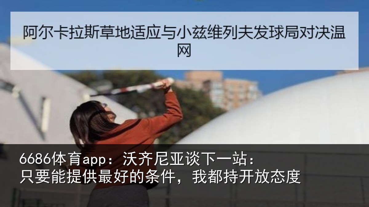 6686体育app：沃齐尼亚谈下一站：只要能提供最好的条件，我都持开放态度