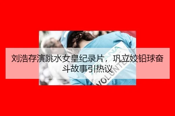 刘浩存演跳水女皇纪录片，巩立姣铅球奋斗故事引热议