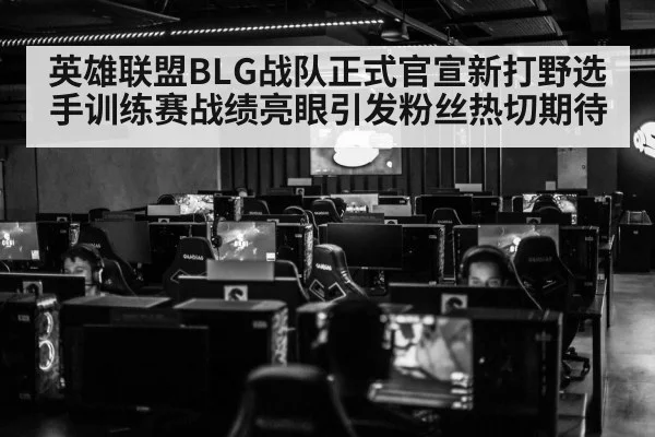 英雄联盟BLG战队正式官宣新打野选手训练赛战绩亮眼引发粉丝热切期待