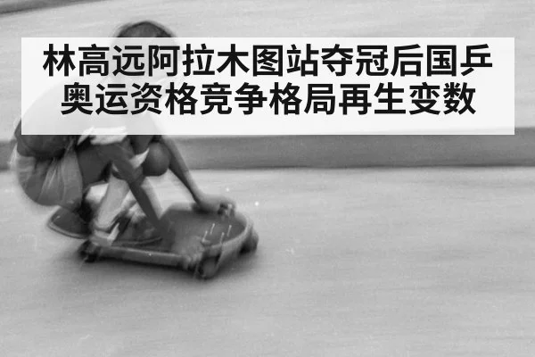 林高远阿拉木图站夺冠后国乒奥运资格竞争格局再生变数